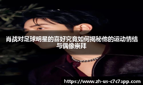 肖战对足球明星的喜好究竟如何揭秘他的运动情结与偶像崇拜